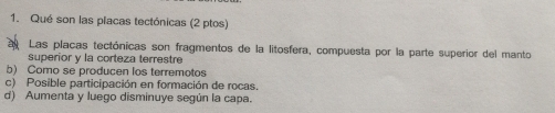 Qué son las placas tectónicas (2 ptos)
Las placas tectónicas son fragmentos de la litosfera, compuesta por la parte superior del manto
superior y la corteza terrestre
b) Como se producen los terremotos
c) Posible participación en formación de rocas.
d) Aumenta y luego disminuye según la capa.