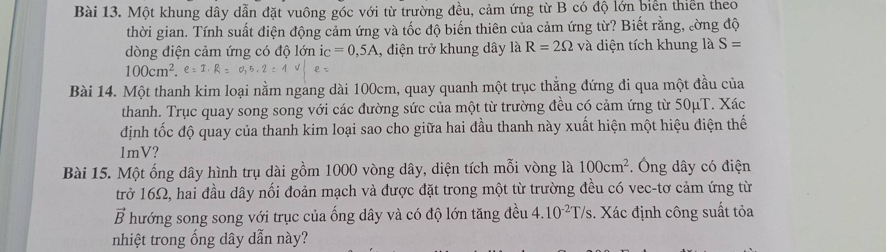 Một khung dây dẫn đặt vuông góc với từ trường đều, cảm ứng từ B có độ lớn biển thiên theo 
thời gian. Tính suất điện động cảm ứng và tốc độ biến thiên của cảm ứng từ? Biết rằng, ờng độ 
dòng điện cảm ứng có độ lớn ic =0,5A , điện trở khung dây là R=2Omega và diện tích khung là S=
100cm^2.e
Bài 14. Một thanh kim loại nằm ngang dài 100cm, quay quanh một trục thẳng đứng đi qua một đầu của 
thanh. Trục quay song song với các đường sức của một từ trường đều có cảm ứng từ 50μT. Xác 
định tốc độ quay của thanh kim loại sao cho giữa hai đầu thanh này xuất hiện một hiệu điện thế
1mV? 
Bài 15. Một ống dây hình trụ dài gồm 1000 vòng dây, diện tích mỗi vòng là 100cm^2 *. Ông dây có điện 
trở 16Ω, hai đầu dây nối đoản mạch và được đặt trong một từ trường đều có vec-tơ cảm ứng từ 
vector B hướng song song với trục của ống dây và có độ lớn tăng đều 4.10^(-2)T/s 3. Xác định công suất tỏa 
nhiệt trong ống dây dẫn này?