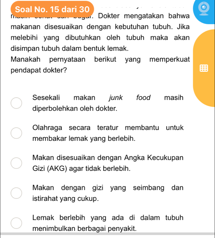 Soal No. 15 dari 30
Dokter mengatakan bahwa
makanan disesuaikan dengan kebutuhan tubuh. Jika
melebihi yang dibutuhkan oleh tubuh maka akan
disimpan tubuh dalam bentuk lemak.
Manakah pernyataan berikut yang memperkuat
pendapat dokter?
Sesekali makan junk food masih
diperbolehkan oleh dokter.
Olahraga secara teratur membantu untuk
membakar lemak yang berlebih.
Makan disesuaikan dengan Angka Kecukupan
Gizi (AKG) agar tidak berlebih.
Makan dengan gizi yang seimbang dan
istirahat yang cukup.
Lemak berlebih yang ada di dalam tubuh
menimbulkan berbagai penyakit.