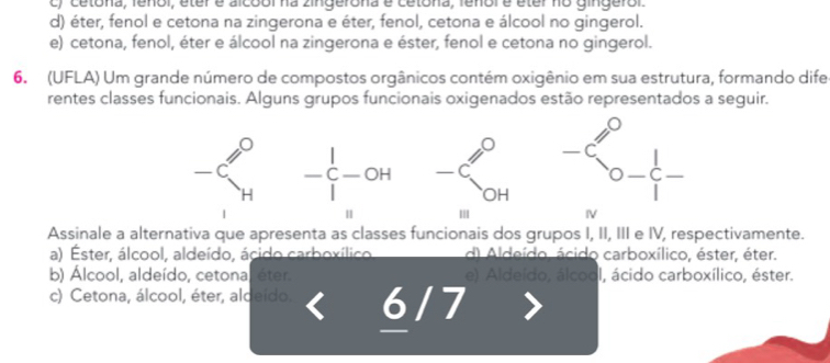 c) cetona, feñol, éter e alcool na zingerona e cetona, fenolé éter no gingerol.
d) éter, fenol e cetona na zingerona e éter, fenol, cetona e álcool no gingerol.
e) cetona, fenol, éter e álcool na zingerona e éster, fenol e cetona no gingerol.
6. (UFLA) Um grande número de compostos orgânicos contém oxigênio em sua estrutura, formando dife
rentes classes funcionais. Alguns grupos funcionais oxigenados estão representados a seguir.
-xi _H^(O-xi -OH frac ) beginarrayr 9 -6 94endarray -xi _0- 1/1 
Assinale a alternativa que apresenta as classes funcionais dos grupos I, II, III e IV, respectivamente.
a) Ester, álcool, aldeído, ácido carboxílico d) Aldeído. ácido carboxílico, éster, éter.
b) Álcool, aldeído, cetonal éter. e) Aldeído, álcool, ácido carboxílico, éster.
c) Cetona, álcool, éter, aldeido. 6/7