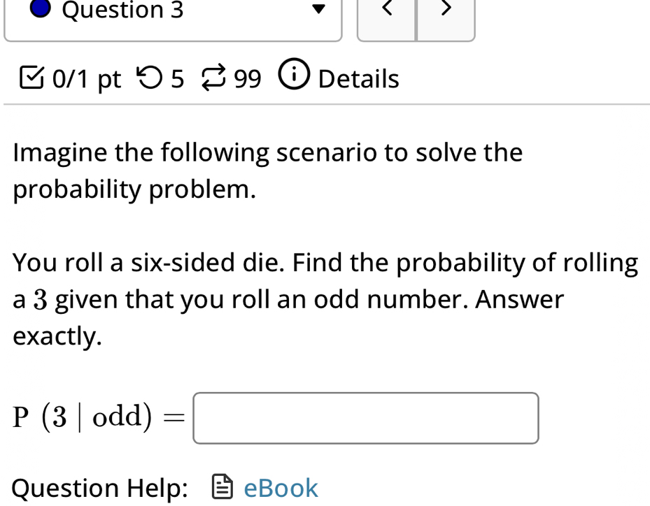 つ 5 99 Details 
Imagine the following scenario to solve the 
probability problem. 
You roll a six-sided die. Find the probability of rolling 
a 3 given that you roll an odd number. Answer 
exactly.
P(3|odd)=□
Question Help: eBook