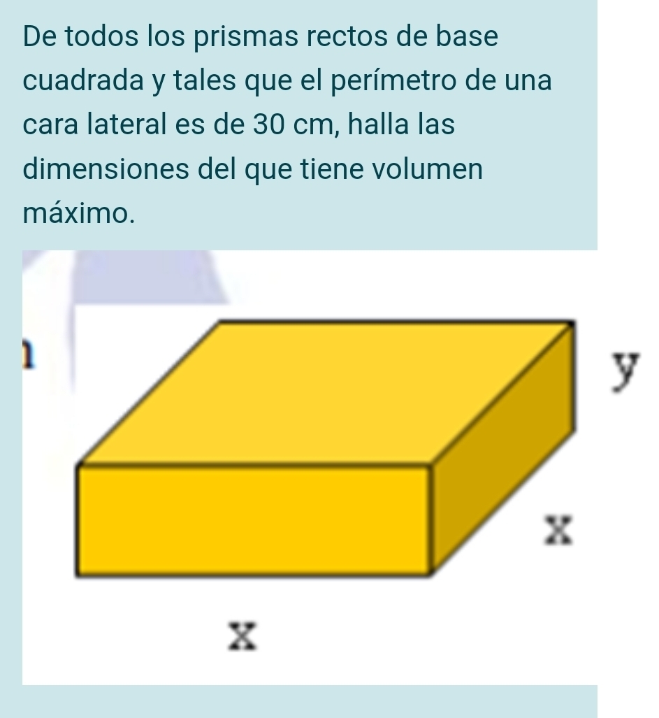 De todos los prismas rectos de base 
cuadrada y tales que el perímetro de una 
cara lateral es de 30 cm, halla las 
dimensiones del que tiene volumen 
máximo. 
1 
y