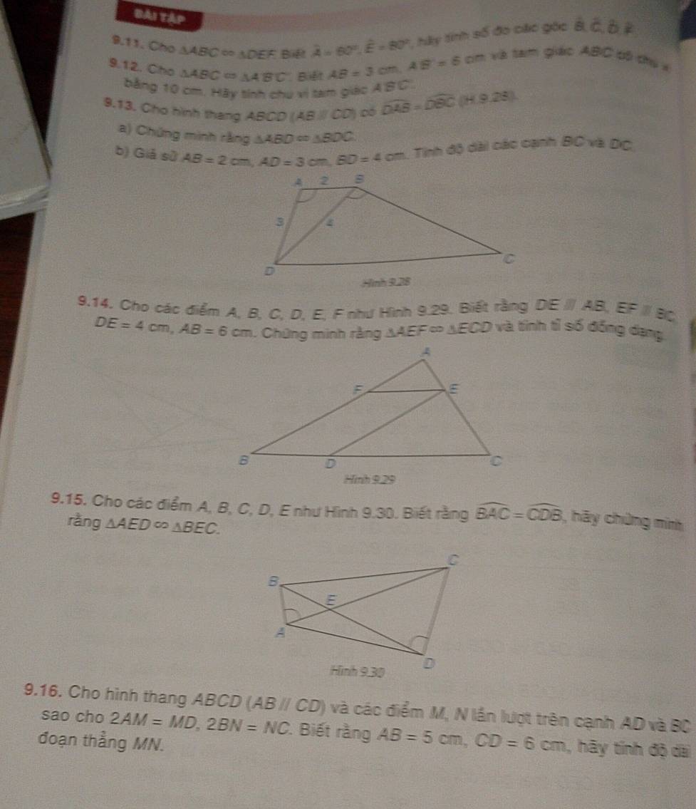 Bải tập 
9.11. Cho △ ABC ∞ △ DEF Bif overline A=60°, overline E=80° hày tính số đo các góc overline B, overline C, overline D, overline E
9.12. Cho △ ABC=△ ABC Biệt AB=3cm, AB=6 cm và tam giác ABC cô chủ x 
bằng 10 cm. Hày tính chu vi tam giác A'BC. 
9.13. Cho hình thang ABCD (A BNOD Dó widehat DAB=widehat DBC (H.9,28)
a) Chứng minh rằng △ ABD=△ BDC
b) Giá sử AB=2cm, AD=3cm, BD=4cm 1. Tính độ dài các cạnh BC và ĐC, 
9.14. Cho các điểm A, B, C, D, E, F như Hình 9.29. Biết rằng DEparallel AB, EFparallel BC
DE=4cm, AB=6cm. Chứng minh rằng △ AEF≌ △ EC D và tinh tỉ số đồng dạng 
9.15. Cho các điểm A, B, C, D, E như Hình 9.30. Biết rằng widehat BAC=widehat CDB , hãy chứng mim 
ràng △ AED∈fty △ BEC. 
9.16. Cho hình thang ABCD (ABparallel CD) và các điểm M, N lần lượt trên cạnh AD và BC
sao cho 2AM=MD, 2BN=NC. Biết rằng AB=5cm, CD=6cm , hãy tính độ dài 
đoạn thẳng MN.