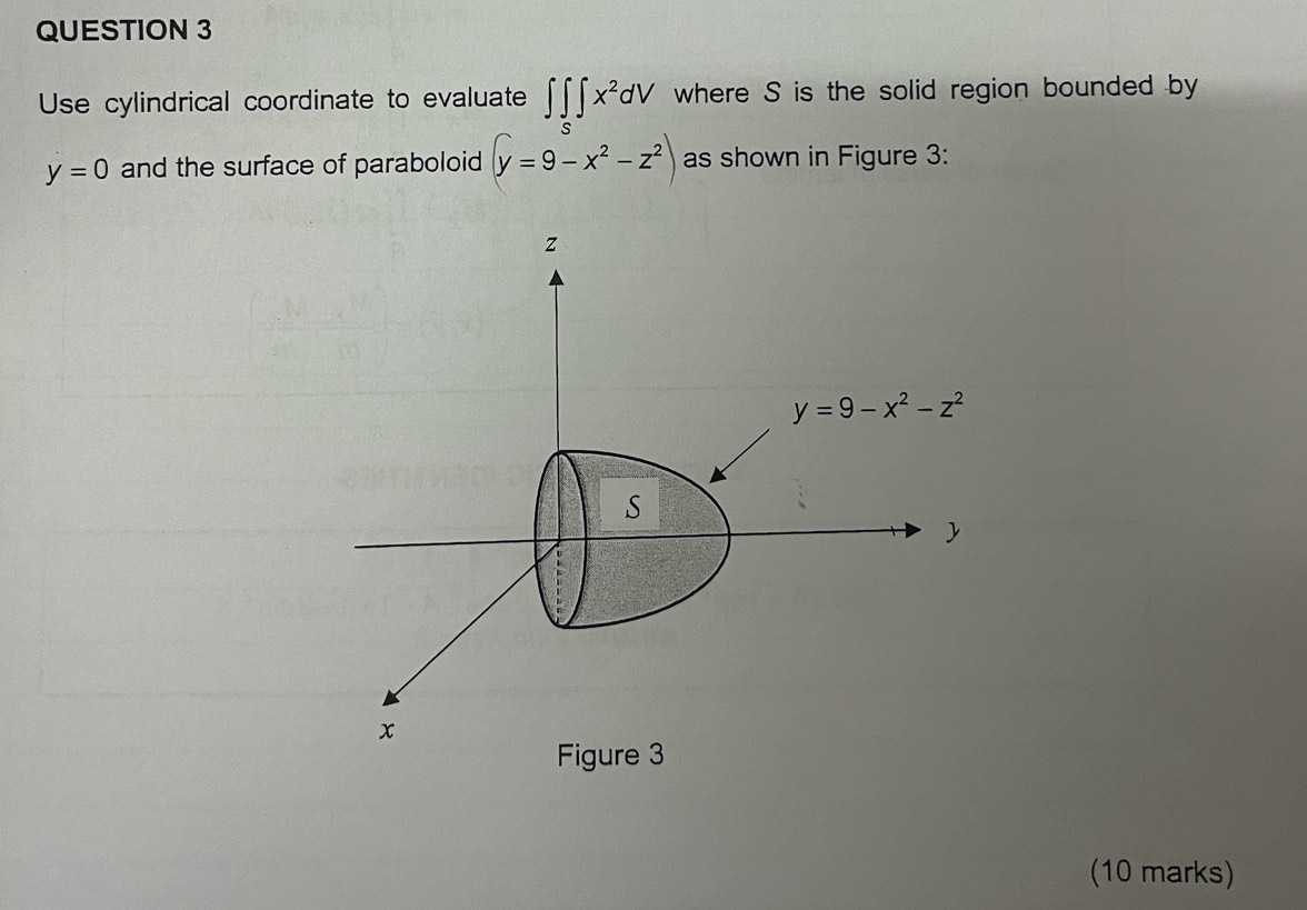 Use cylindrical coordinate to evaluate ∈t ∈tlimits _S∈t x^2dV where S is the solid region bounded by
y=0 and the surface of paraboloid (y=9-x^2-z^2) as shown in Figure 3:
(10 marks)