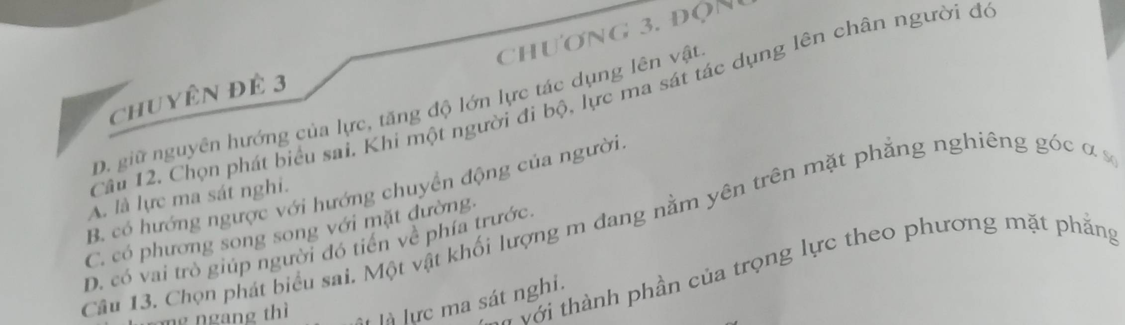 chương 3. độn
chuyên đÊ 3
Câu 12. Chọn phát biểu sai. Khi một người đi bộ, lực ma sát tác dụng lên chân người đó
D. giữ nguyên hướng của lực, tăng độ lớn lực tác dụng lên vật
B. có hướng ngược với hướng chuyển động của người
A. là lực ma sát nghi.
Cầu 13. Chọn phát biểu sai. Một vật khối lượng m đang nằm yên trên mặt phẳng nghiêng góc α s
C. có phương song song với mặt đường:
D. có vai trò giúp người đó tiến về phía trước.
mg ngang thì
với thành phần của trọng lực theo phương mặt phắng
là lực ma sát nghi