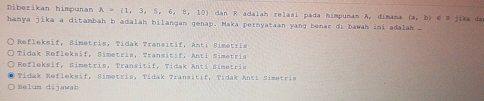 Diberikan himpunan A= 1,3,5,6,8,10  dan R adalah relasi pada himpunan A, dimana (a,b)∈ R jika dai
hanya jika a ditambah b adalah bilangan genap. Maka pernyataan yang benar di bawah ini adalah ..
Refleksif, Simetris, Tidak Transitif, Anti Simetris
Tidak Refleksif, Simetris, Transitif, Anti Simetris
Refleksif, Simetris, Transitif, Tidak Anti Simetris
Tidak Refleksif, Simetris, Tidak Transitif, Tidak Anti Simetris
Belum dijawab