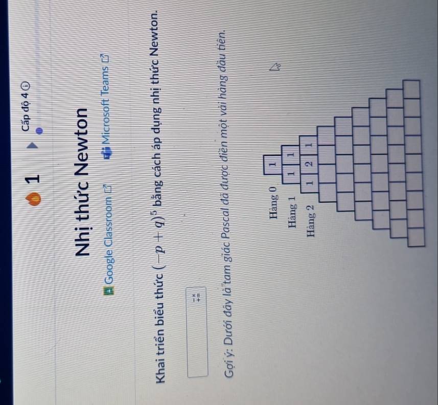Cấp độ 4 ⓘ 
Nhị thức Newton 
Google Classroom Microsoft Teams 
Khai triển biểu thức (-p+q)^5 bằng cách áp dụng nhị thức Newton. 
Gợi ý: Dưới đây là tam giác Pascal đã được điền một vài hàng đầu tiên.