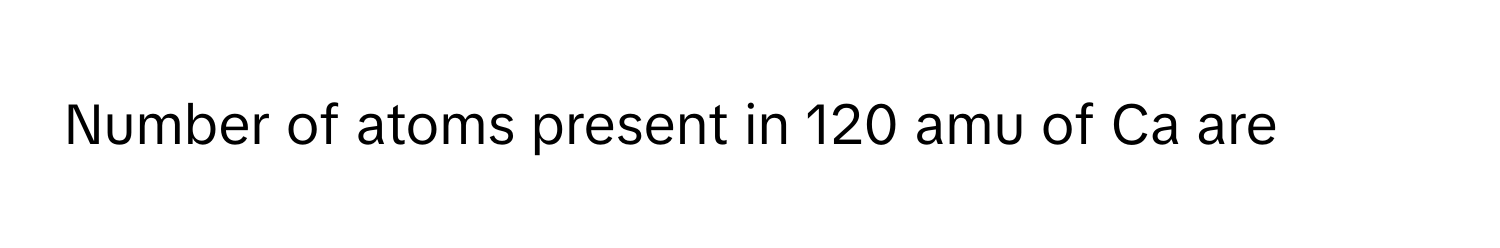 Solved: Number of atoms present in 120 amu of Ca are [Chemistry]
