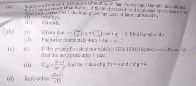 Kuma cultivated 1,235 acres of land more than Anokye and Hamidu also calivaied 
(a) KuB' aeres more than Kuma. If the total acres of land cultivated by the three is 19.07, 
fnd and correct to 1 decimal place, the acres of land cultivated by 
(i) Anokye; (ⅱ) Hamidu. 
(b) (i) Given that r=beginpmatrix 4a 3endpmatrix , q=beginpmatrix 5 -4endpmatrix and r.q=-2. Find the value of a
(ii) Factorize completely 4mn+4m-n-1
(c) (i) If the price of a calculator which is GHg 150.00 depreciates by 4% amually, 
find the new price after 1 year. 
(ii) If g= (5r+4)/4r-2  , find the value of g if r=4 and r if g=4, 
(d) Rationalize  (sqrt(2)+sqrt(5))/sqrt(10) 