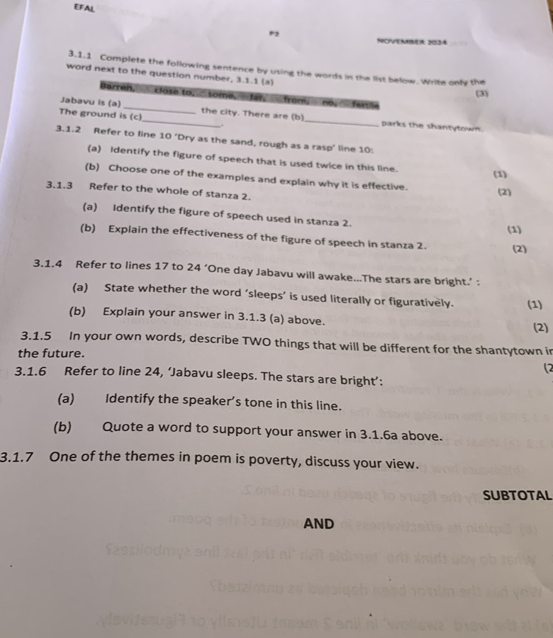 EFAL 
P2 
NHONNOB 2O2-4 
3.1.1 Complete the following sentence by using the words in the list below. Write only the 
word next to the question number, 3.1.1 (a) 
(3) 
Barren, close to, some, far, from, no, fextile 
The ground is (c) 
Jabavu is (a)_ _the city. There are (b) _parks the shantytown. 
. 
3.1.2 Refer to line 10 ‘Dry as the sand, rough as a rasp’ line 10 : 
(a) Identify the figure of speech that is used twice in this line. 
(1) 
(b) Choose one of the examples and explain why it is effective. 
3.1.3 Refer to the whole of stanza 2. 
(2) 
(a) Identify the figure of speech used in stanza 2. 
(1) 
(b) Explain the effectiveness of the figure of speech in stanza 2. 
(2) 
3.1.4 Refer to lines 17 to 24 ‘One day Jabavu will awake...The stars are bright.’ : 
(a) State whether the word ‘sleeps’ is used literally or figuratively. 
(1) 
(b) Explain your answer in 3.1.3 (a) above. 
(2) 
3.1.5 In your own words, describe TWO things that will be different for the shantytown in 
the future. 
(2 
3.1.6 Refer to line 24, ‘Jabavu sleeps. The stars are bright’: 
(a) Identify the speaker's tone in this line. 
(b) Quote a word to support your answer in 3.1.6a above. 
3.1.7 One of the themes in poem is poverty, discuss your view. 
SUBTOTAL 
AND