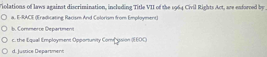 Violations of laws against discrimination, including Title VII of the 1964 Civil Rights Act, are enforced by
a. E-RACE (Eradicating Racism And Colorism from Employment)
b. Commerce Department
c. the Equal Employment Opportunity Comrission (EEOC)
d. Justice Department