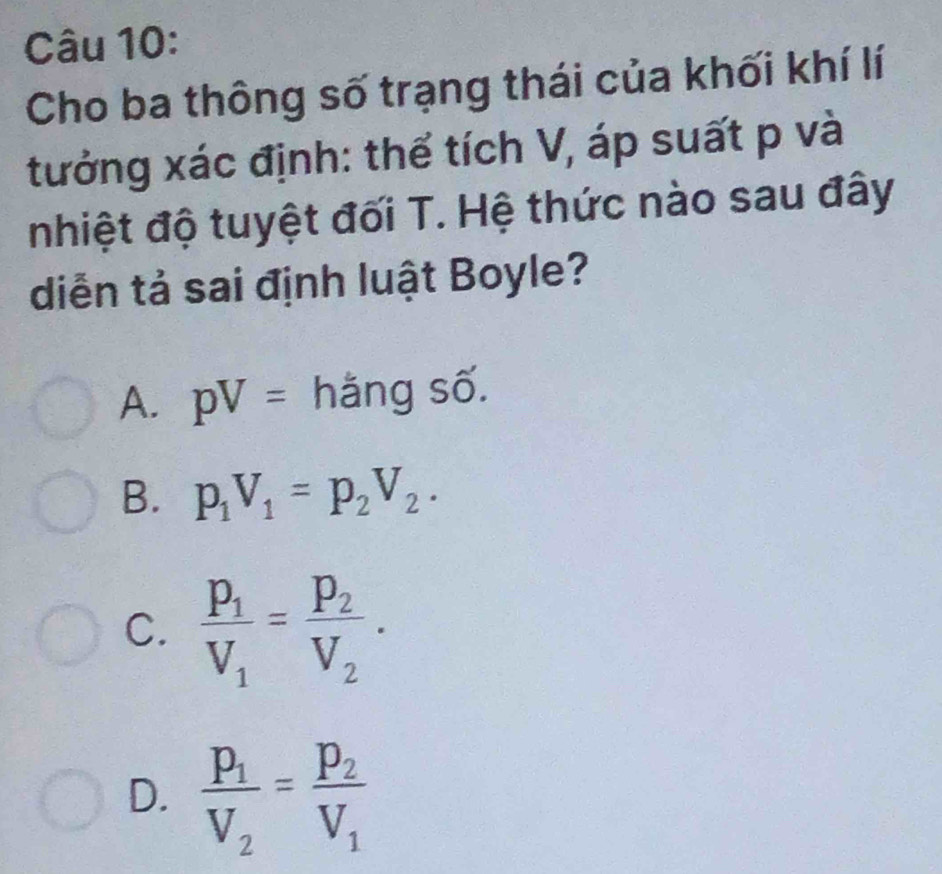 Cho ba thông số trạng thái của khối khí lí
tưởng xác định: thể tích V, áp suất p và
nhiệt độ tuyệt đối T. Hệ thức nào sau đây
diễn tả sai định luật Boyle?
A. pV= hằng số.
B. p_1V_1=p_2V_2.
C. frac p_1V_1=frac p_2V_2.
D. frac p_1V_2=frac p_2V_1