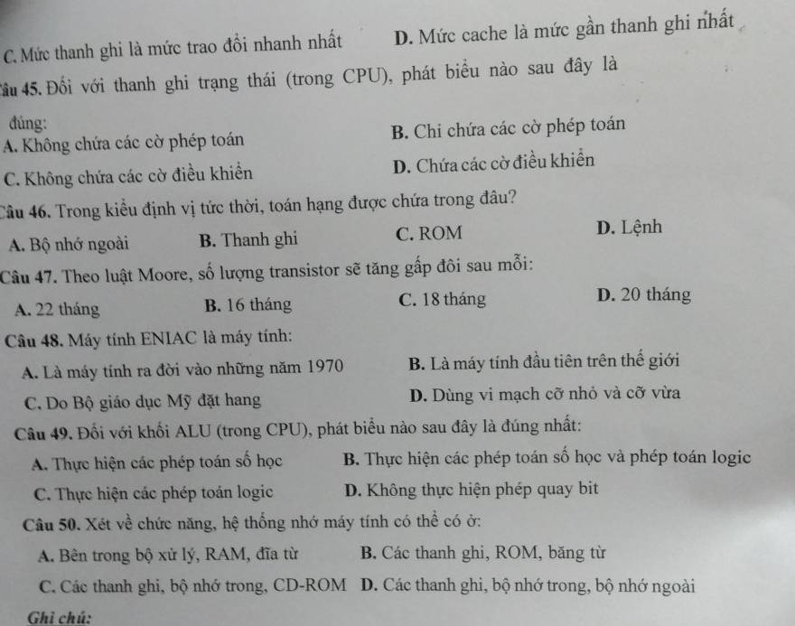 C. Mức thanh ghi là mức trao đổi nhanh nhất D. Mức cache là mức gần thanh ghi nhất
Tầu 45.Đối với thanh ghi trạng thái (trong CPU), phát biểu nào sau đây là
đúng:
A. Không chứa các cờ phép toán B. Chi chứa các cờ phép toán
C. Không chứa các cờ điều khiền D. Chứa các cờ điều khiển
Câu 46. Trong kiểu định vị tức thời, toán hạng được chứa trong đâu?
A. Bộ nhớ ngoài B. Thanh ghi C. ROM D. Lệnh
Câu 47. Theo luật Moore, số lượng transistor sẽ tăng gấp đôi sau mỗi:
A. 22 tháng B. 16 tháng C. 18 tháng
D. 20 tháng
Câu 48, Máy tính ENIAC là máy tính:
A. Là máy tính ra đời vào những năm 1970 B. Là máy tính đầu tiên trên thế giới
C. Do Bộ giáo dục Mỹ đặt hang D. Dùng vi mạch cỡ nhỏ và cỡ vừa
Câu 49. Đối với khối ALU (trong CPU), phát biểu nào sau đây là đúng nhất:
A. Thực hiện các phép toán số học B. Thực hiện các phép toán số học và phép toán logic
C. Thực hiện các phép toán logic D. Không thực hiện phép quay bit
Câu 50. Xét về chức năng, hệ thống nhớ máy tính có thể có ở:
A. Bên trong bộ xử lý, RAM, đĩa từ B. Các thanh ghi, ROM, băng từ
C. Các thanh ghi, bộ nhớ trong, CD-ROM D. Các thanh ghi, bộ nhớ trong, bộ nhớ ngoài
Ghì chú: