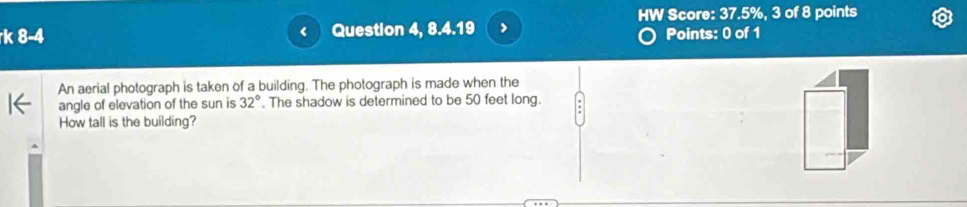 HW Score: 37.5%, 3 of 8 points 
k 8-4 Question 4, 8.4.19 , Points: 0 of 1 
An aerial photograph is taken of a building. The photograph is made when the 
angle of elevation of the sun is 32° The shadow is determined to be 50 feet long. 
How tall is the building?