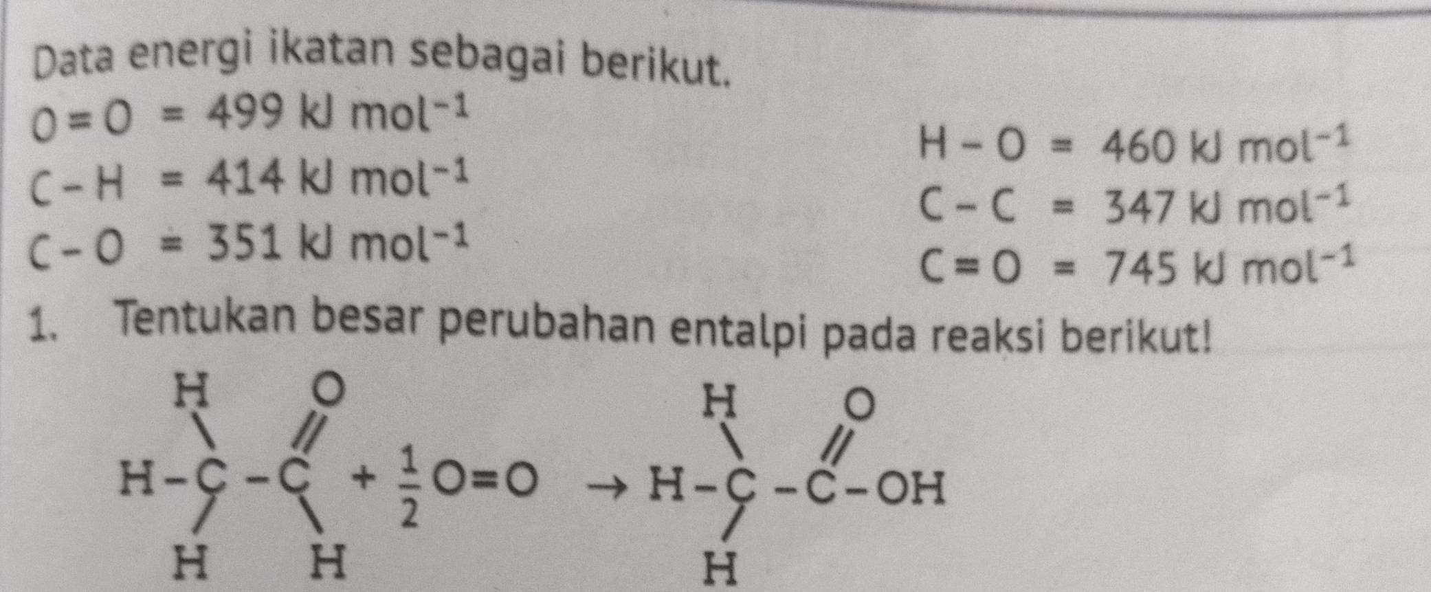 Data energi ikatan sebagai berikut.
0=0=499kJmol^(-1)
H-O=460kJmol^(-1)
C-H=414kJmol^(-1)
C-C=347kJmol^(-1)
C-O=351kJmol^(-1)
C=O=745kJmol^(-1)
1. Tentukan besar perubahan entalpi pada reaksi berikut!
H-beginarrayr O Sendarray -beginarrayr O Hendarray +beginarrayr O Hendarray OHoendarray +frac 1-beginarrayr O Hendarray -beginarrayr O Hendarray