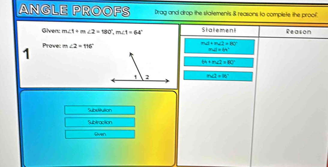 ANGLE PROOFS Drag and drop the statements & reasons to complete the proof. 
Statement 
Given: m∠ 1+m∠ 2=180°, m∠ 1=64° Reason 
Prove: 
1 m∠ 2=116°
m∠ 1+m∠ 2=180°
m∠ I=64°
64+m∠ 2=180°
m∠ 2=116°
Substitution 
Sublraction 
Given