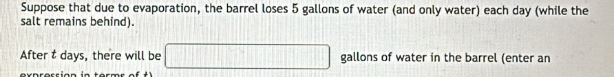 Suppose that due to evaporation, the barrel loses 5 gallons of water (and only water) each day (while the 
salt remains behind). 
After t days, there will be □ gallons of water in the barrel (enter an