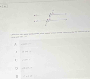 congruent with Gaves this lines a and b are parafet, what angles formed on line b when out by the transiversal an
∠ 7 7
A ∠ 5 ∠ 6
B ∠ 5 ∠ 1
C ∠ 4 and ∠ 7
D ∠ 9 a ∠ B
E ∠ 7 an ∠ 8