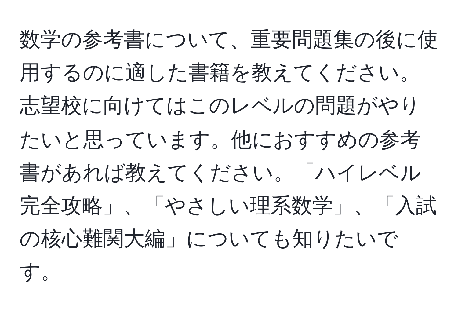 数学の参考書について、重要問題集の後に使用するのに適した書籍を教えてください。志望校に向けてはこのレベルの問題がやりたいと思っています。他におすすめの参考書があれば教えてください。「ハイレベル完全攻略」、「やさしい理系数学」、「入試の核心難関大編」についても知りたいです。