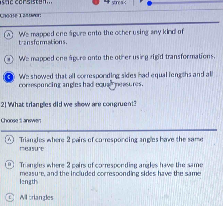 stic consisten... 4 streak
Choose 1 answer:
A) We mapped one figure onto the other using any kind of
transformations.
⑧) We mapped one fgure onto the other using rigid transformations.
c We showed that all corresponding sides had equal lengths and all
corresponding angles had equa measures.
2) What triangles did we show are congruent?
Choose 1 answer:
Ⓐ Triangles where 2 pairs of corresponding angles have the same
measure
⑧ Triangles where 2 pairs of corresponding angles have the same
measure, and the included corresponding sides have the same
length
c) All triangles