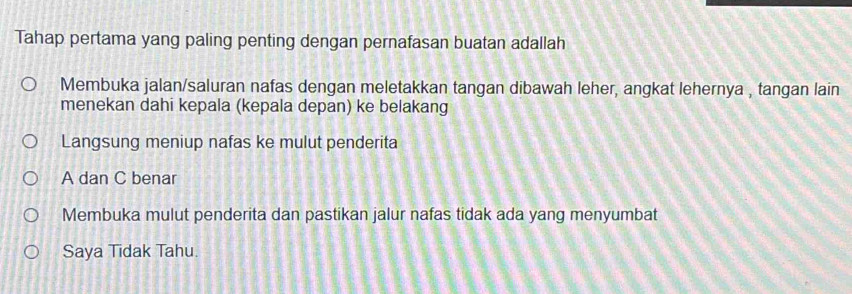 Tahap pertama yang paling penting dengan pernafasan buatan adallah
Membuka jalan/saluran nafas dengan meletakkan tangan dibawah leher, angkat lehernya , tangan lain
menekan dahi kepala (kepala depan) ke belakang
Langsung meniup nafas ke mulut penderita
A dan C benar
Membuka mulut penderita dan pastikan jalur nafas tidak ada yang menyumbat
Saya Tidak Tahu.