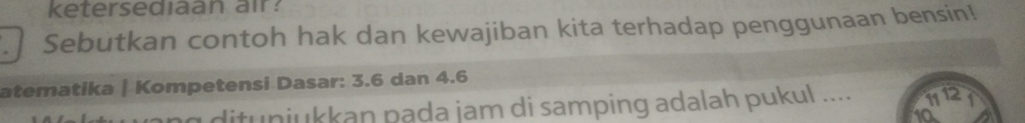 ketersediaan air: 
Sebutkan contoh hak dan kewajiban kita terhadap penggunaan bensin! 
atematika | Kompetensi Dasar: 3.6 dan 4.6
ng dituniukkan pada jam di samping adalah pukul ....
11 12 1
t0