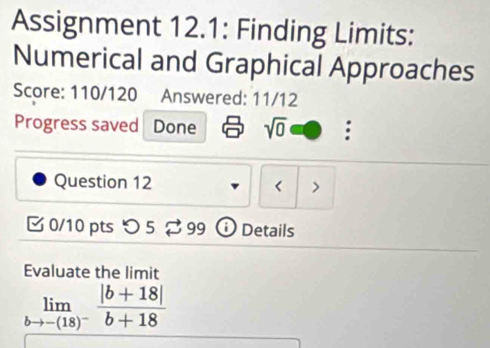 Assignment 12.1: Finding Limits: 
Numerical and Graphical Approaches 
Score: 110/120 Answered: 11/12 
Progress saved Done sqrt(0) a 
Question 12 < > 
[ 0/10 pts つ 5 ⇄ 99 Details 
Evaluate the limit
limlimits _bto -(18)^- (|b+18|)/b+18 