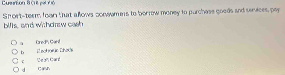 Short-term loan that allows consumers to borrow money to purchase goods and services, pay
bills, and withdraw cash
a Credit Card
b Electronic Check
c Debit Card
d Cash