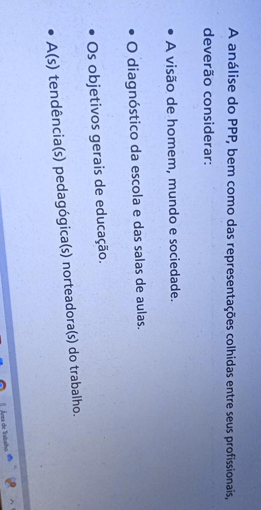 A análise do PPP, bem como das representações colhidas entre seus profissionais,
deverão considerar:
A visão de homem, mundo e sociedade.
O diagnóstico da escola e das salas de aulas.
Os objetivos gerais de educação.
A(s) tendência(s) pedagógica(s) norteadora(s) do trabalho.
Área de Trabalho