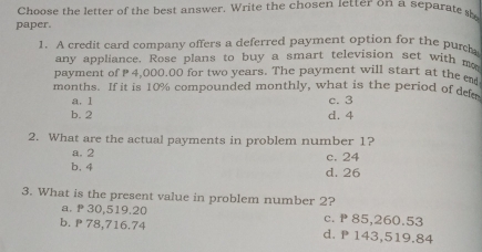 Choose the letter of the best answer. Write the chosen letter on a separate 
paper.
1. A credit card company offers a deferred payment option for the pur
any appliance. Rose plans to buy a smart television set with m
payment of 4,000.00 for two years. The payment will start at the e
months. If it is 10% compounded monthly, what is the period of dee
a. 1 c. 3
b. 2 d. 4
2. What are the actual payments in problem number 1?
a. 2 c. 24
b. 4 d. 26
3. What is the present value in problem number 2?
a. 30,519.20 c. P 85,260.53
b. P 78,716.74 d. P 143,519.84