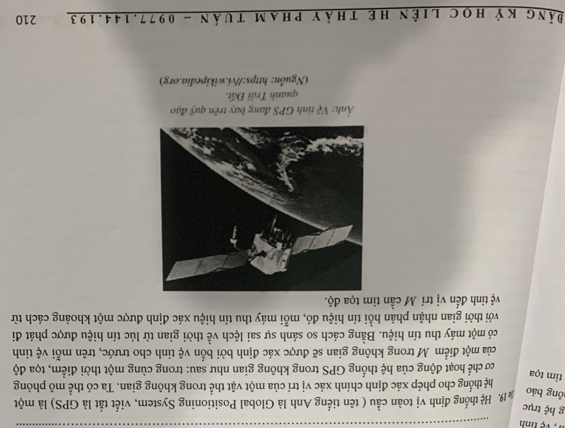tinh 
g hệ trục 
lông báo Âm 19. Hệ thống định vị toàn cầu ( tên tiếng Anh là Global Positioning System, viết tắt là GPS) là một 
hệ thống cho phép xác định chính xác vị trí của một vật thể trong không gian. Ta có thể mô phỏng 
t ìm tọa 
cơ chế hoạt động của hệ thống GPS trong không gian như sau: trong cùng một thời điểm, tọa độ 
của một điểm M trong không gian sẽ được xác định bởi bốn vệ tinh cho trước, trên mỗi vệ tinh 
có một máy thu tín hiệu. Bằng cách so sánh sự sai lệch về thời gian từ lúc tín hiệu được phát đi 
với thời gian nhận phản hồi tín hiệu đó, mỗi máy thu tín hiệu xác định được một khoảng cách từ 
vệ tinh đến vị trí M cần tìm tọa độ. 
Ảnh: Vệ tình GPS đang bay trên quỹ đạo 
quanh Trái Đất. 
(Nguồn: https://vi.wikipedia.org) 
Đăng ký học liên hệ thày phạm tuán - 0977.144.193 210