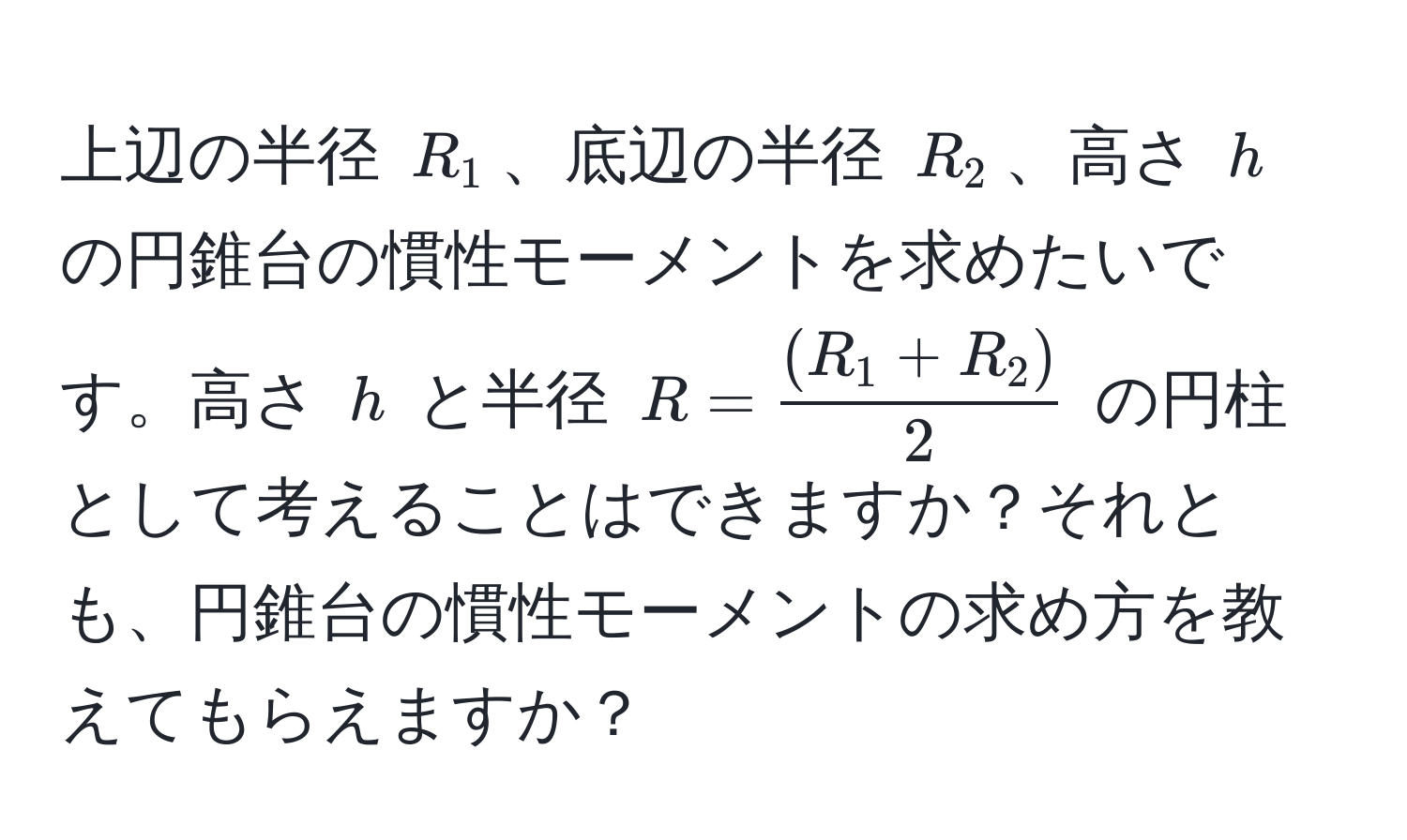 上辺の半径 $R_1$、底辺の半径 $R_2$、高さ $h$ の円錐台の慣性モーメントを求めたいです。高さ $h$ と半径 $R =  ((R_1 + R_2))/2 $ の円柱として考えることはできますか？それとも、円錐台の慣性モーメントの求め方を教えてもらえますか？