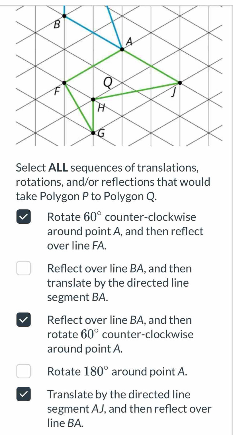 Select ALL sequences of translations,
rotations, and/or reflections that would
take Polygon P to Polygon Q.
Rotate 60° counter-clockwise
around point A, and then reflect
over line FA.
Reflect over line BA, and then
translate by the directed line
segment BA.
Reflect over line BA, and then
rotate 60° counter-clockwise
around point A.
Rotate 180° around point A.
Translate by the directed line
segment AJ, and then reflect over
line BA.