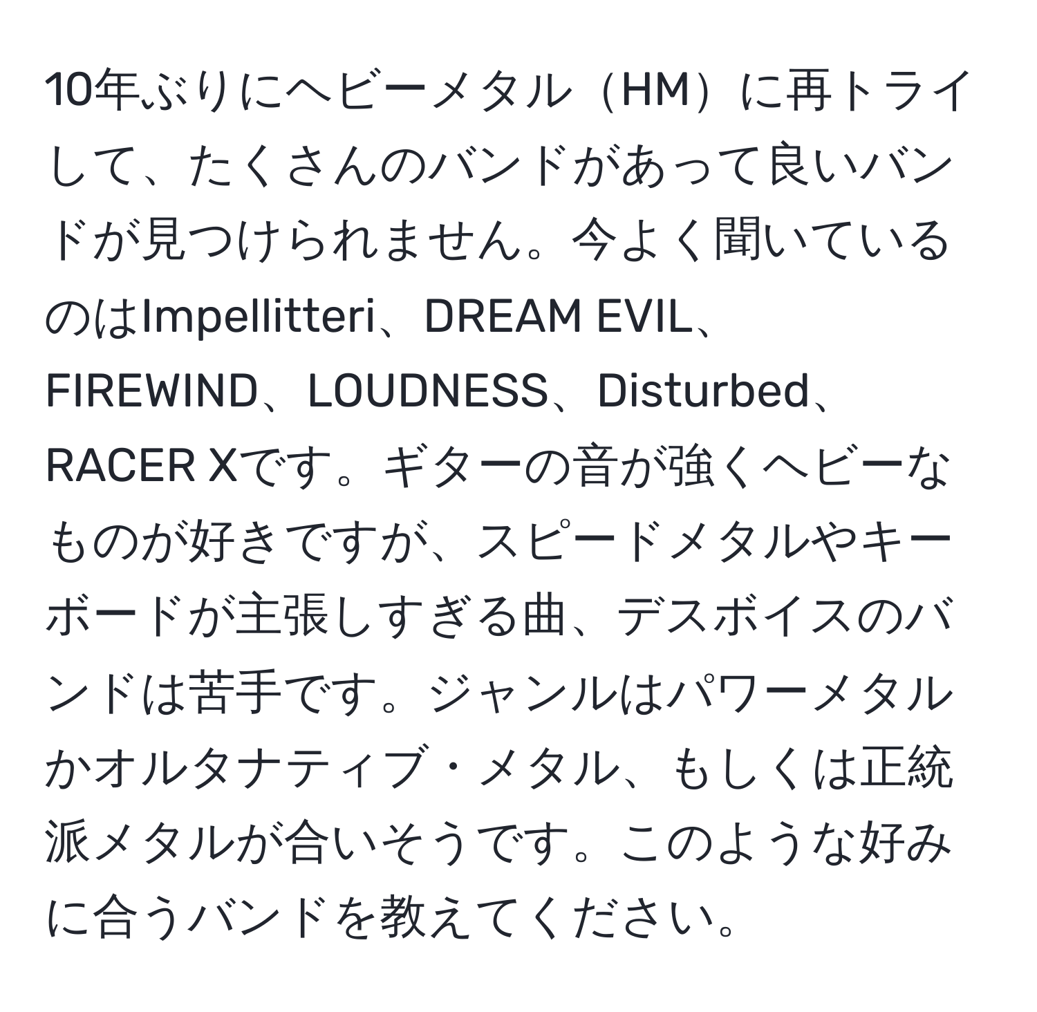 10年ぶりにヘビーメタルHMに再トライして、たくさんのバンドがあって良いバンドが見つけられません。今よく聞いているのはImpellitteri、DREAM EVIL、FIREWIND、LOUDNESS、Disturbed、RACER Xです。ギターの音が強くヘビーなものが好きですが、スピードメタルやキーボードが主張しすぎる曲、デスボイスのバンドは苦手です。ジャンルはパワーメタルかオルタナティブ・メタル、もしくは正統派メタルが合いそうです。このような好みに合うバンドを教えてください。