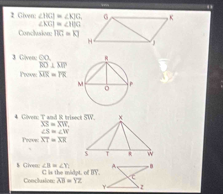 a 
2 Given: ∠ HGJ≌ ∠ KJG,
∠ KGJ≌ ∠ HJG
Conclusion: overline HG≌ overline KJ
3 Given: odot O,
overline RO⊥ overline MP
Prove: overline MR=overline PR
4 Given: T and R trisect SW.
overline XS≌ overline XW,
∠ S≌ ∠ W
Prove: overline XT≌ overline XR
5 Given: ∠ B≌ ∠ Y 、
C is the midpt. of BY. 
Conclusion: overline AB≌ overline YZ