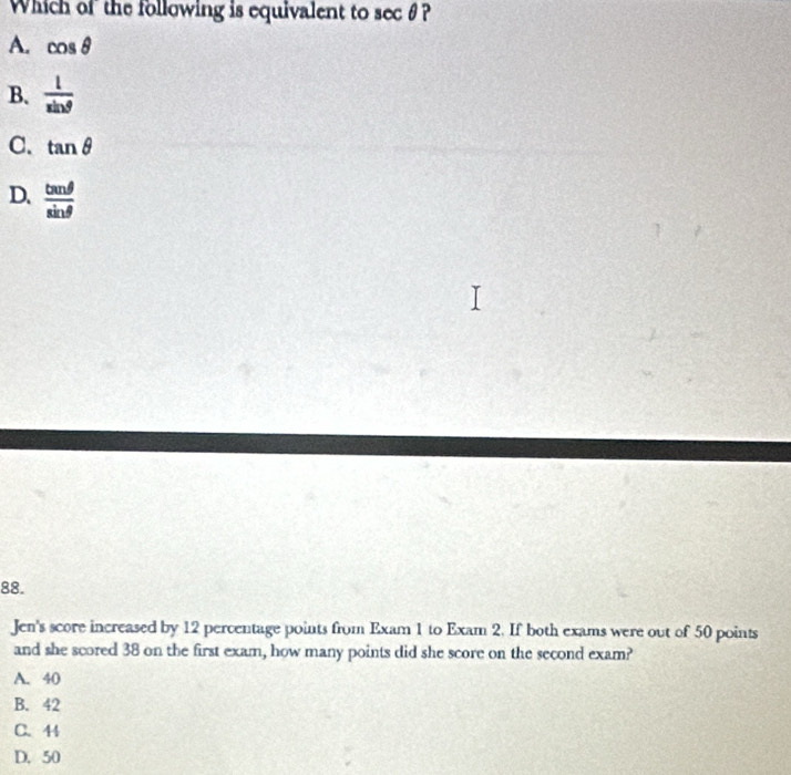 Which of the following is equivalent to sec θ ?
A. cos θ
B.  1/sin θ  
C. tan θ
D.  tan θ /sin θ  
88.
Jen's score increased by 12 percentage points from Exam 1 to Exam 2. If both exams were out of 50 points
and she scored 38 on the first exam, how many points did she score on the second exam?
A. 40
B. 42
C. 44
D. 50