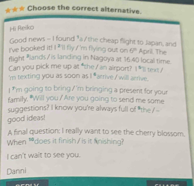 Choose the correct alternative. 
Hi Reiko 
Good news - I found^ a /the cheap flight to Japan, and 
I've booked it! I^2 'll fly /'n flying out on 6^m April. The 
flight ³lands/ is landing in Nagoya at 16.40 local time. 
Can you pick me up at “the/ an airport? 1^5 'll text / 
'm texting you as soon as 1^6 arrive / will arrive. 
7 'm going to bring / ’m bringing a present for your 
family, "Will you / Are you going to send me some 
suggestions? I know you're always full of *the /- 
good ideas! 
A final question: I really want to see the cherry blossom. 
When 10 does it finish / is it finishing? 
I can't wait to see you. 
Danni