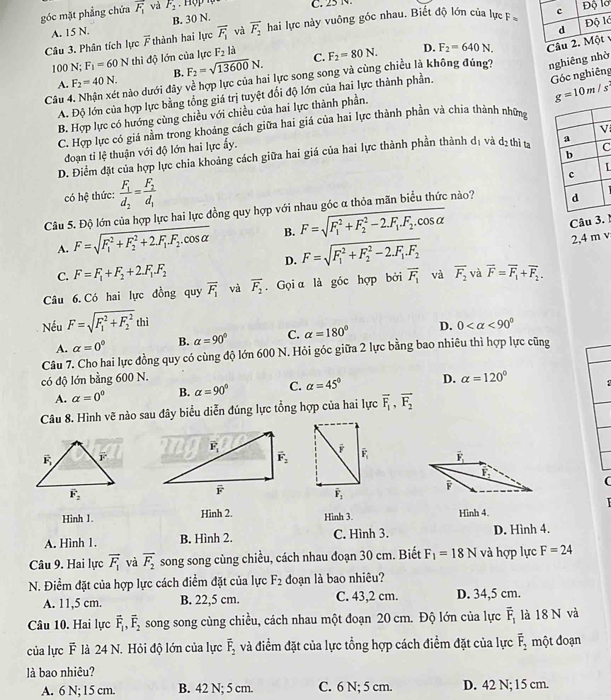 góc mặt phẳng chứa vector F_1 và F_2
C. 25 N.
ớ
A. 15 N. B. 30 N.
Câu 3. Phân tích lực vector F thành hai lực vector F_1 và overline F_2 hai lực này vuông góc nhau. Biết độ lớn của lực F=
D. F_2=640N. Câ
100 N; F_1=60N thì độ lớn của lực F_21 à
C.
A. F_2=40N. B. F_2=sqrt(13600)N. F_2=80N.
Góc nghiêng
Câu 4. Nhận xét nào dưới đây về hợp lực của hai lực song song và cùng chiều là không đúng7 nghiêng nhờ
A. Độ lớn của hợp lực bằng tổng giá trị tuyệt đối độ lớn của hai lực thành phần.
g=10m/s^2
B. Hợp lực có hướng cùng chiều với chiều của hai lực thành phần.
C. Hợp lực có giá nằm trong khoảng cách giữa hai giá của hai lực thành phần và chia thành những
V
đoạn tỉ lệ thuận với độ lớn hai lực ấy.
C
D. Điểm đặt của hợp lực chia khoảng cách giữa hai giá của hai lực thành phần thành d_1 và d_2 thì ta
có hệ thức: frac F_1d_2=frac F_2d_1 I
Câu 5. Độ lớn của hợp lực hai lực đồng quy hợp với nhau góc α thỏa mãn biểu thức nào?
A. F=sqrt (F_1)^2+F_2^(2+2.F_1).F_2.cos alpha  B. F=sqrt (F_1)^2+F_2^(2-2.F_1).F_2.cos alpha 
Câu 3. 1
D. F=sqrt (F_1)^2+F_2^(2-2.F_1).F_2
2,4 m v
C. F=F_1+F_2+2.F_1.F_2
Câu 6. Có hai lực đồng quy vector F_1 và overline F_2. Gọi α là góc hợp bởi vector F_1 và vector F_2 và vector F=vector F_1+vector F_2.
Nếu F=sqrt (F_1)^2+F_2^2th
A. alpha =0^0 B. alpha =90° C. alpha =180° D. 0 <90°
Câu 7. Cho hai lực đồng quy có cùng độ lớn 600 N. Hỏi góc giữa 2 lực bằng bao nhiêu thì hợp lực cũng
có độ lớn bằng 600 N. D. alpha =120°
A. alpha =0^0 B. alpha =90° C. alpha =45°
2
Câu 8. Hình vẽ nào sau đây biểu diễn đúng lực tổng hợp của hai lực vector F_1,vector F_2
vector F_1
vector F_2
F
(
Hình 1. Hinh 2. Hình 3. Hình 4.
A. Hình 1. B. Hình 2. C. Hình 3. D. Hình 4.
Câu 9. Hai lực vector F_1 và vector F_2 song song cùng chiều, cách nhau đoạn 30 cm. Biết F_1=18N và hợp lực F=24
N. Điểm đặt của hợp lực cách điểm đặt của lực F_2 đoạn là bao nhiêu?
A. 11,5 cm. B. 22,5 cm. C. 43,2 cm. D. 34,5 cm.
Câu 10. Hai lực vector F_1,vector F_2 song song cùng chiều, cách nhau một đoạn 20 cm. Độ lớn của lực overline F_1 là 18 N và
của lực F là 24 N. Hỏi độ lớn của lực vector F_2 và điểm đặt của lực tổng hợp cách điểm đặt của lực vector F_2 một đoạn
là bao nhiêu?
A. 6 N; 15 cm. B. 42 N; 5 cm. C. 6 N; 5 cm. D. 42 N; 15 cm.