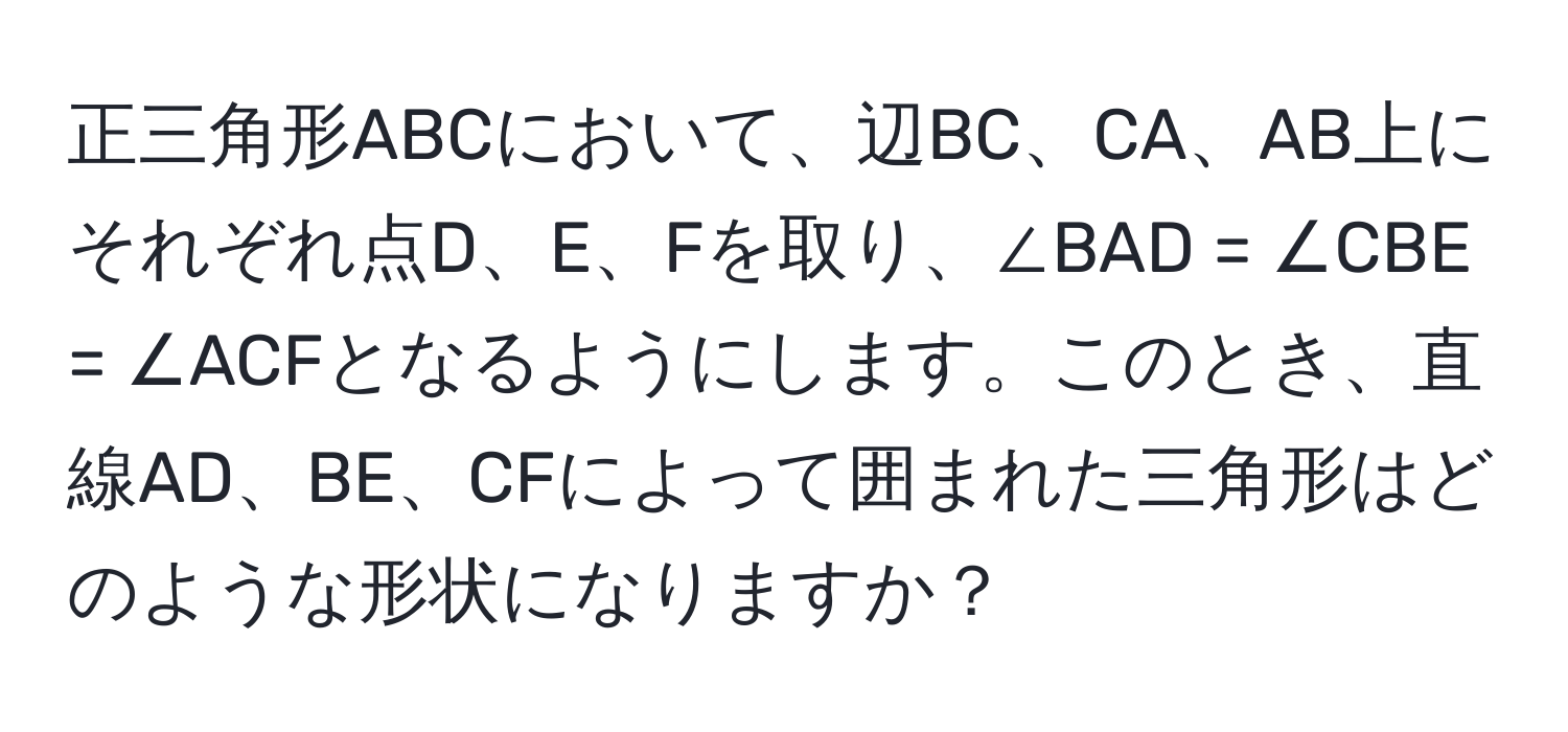 正三角形ABCにおいて、辺BC、CA、AB上にそれぞれ点D、E、Fを取り、∠BAD = ∠CBE = ∠ACFとなるようにします。このとき、直線AD、BE、CFによって囲まれた三角形はどのような形状になりますか？