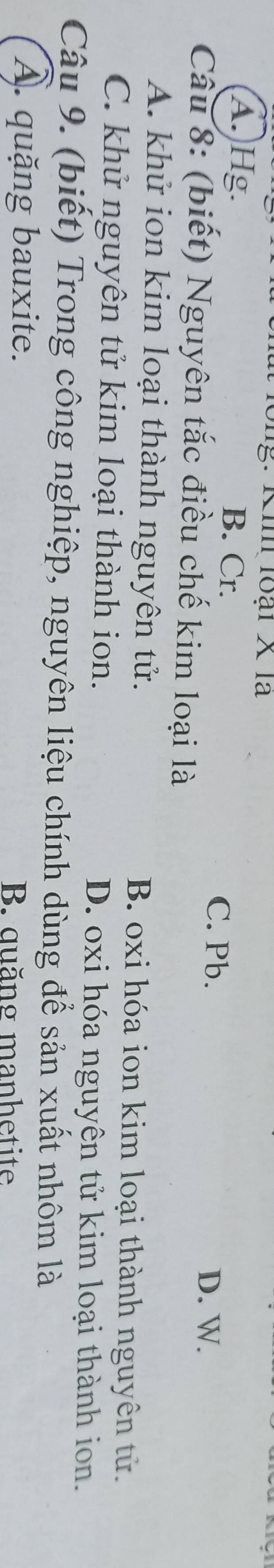 ng: Ki loại X là
A. Hg. B. Cr. C. Pb.
D. W.
Câu 8: (biết) Nguyên tắc điều chế kim loại là
A. khử ion kim loại thành nguyên tử. B. oxi hóa ion kim loại thành nguyên tử.
C. khử nguyên tử kim loại thành ion. D. oxi hóa nguyên tử kim loại thành ion.
Câu 9. (biết) Trong công nghiệp, nguyên liệu chính dùng để sản xuất nhôm là
A. quặng bauxite. B. quăng manhetite