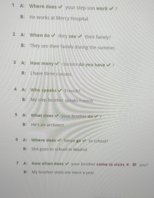 A: Where does√ your step-son work√ ?
B: He works at Mercy Hospital.
2 A: When do ✔ they see √ their family?
B: They see their family during the summer.
3 A: How many√ cousins do you have √ ?
B: I have three cousins.
4 A: Who speaks ✔ French?
B: My step-brother speaks French.
5 A: What does √ your brother do √ ?
B: He's an architect.
6 A: Where does √ Tanya go √ to school?
B: She goes to school in Madrid.
7 A: How often does √ your brother come to visits x you?
B: My brother visits me twice a year.