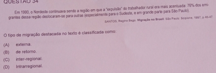 GUESTÃO 34
Em 1990, o Nordeste continuava sendo a região em que a "expulsão" do trabalhador rural era mais acentuada: 76% dos emi
grantes dessa região deslocaram-se para outras (especialmente para o Sudeste, e em grande parte para São Paulo).
SANTOS, Regina Bega. Migração no Brasil São Paulo: Scipione. 1997, ș 46-47
O tipo de migração destacada no fexto é classificada como:
(A) externa
(B) de retorno.
(C) inter-regional
(D) Intrarregional.