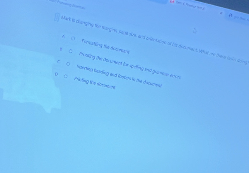 Ward Processing Essenties
ltem 4, Practice Test A gou theat n
Mark is changing the margins, page size, and orientation of his document. What are these tasks doine
A Formatting the document
B Proofing the document for spelling and grammar errors
C Inserting heading and footers in the document
D Printing the document