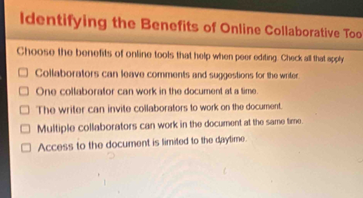 ldentifying the Benefits of Online Collaborative Too
Choose the benefits of online tools that help when peer editing. Check all that apply
Collaborators can leave comments and suggestions for the writer.
One collaborator can work in the document at a time.
The writer can invite collaborators to work on the document.
Multiple collaborators can work in the document at the same time.
Access to the document is limited to the daytime.