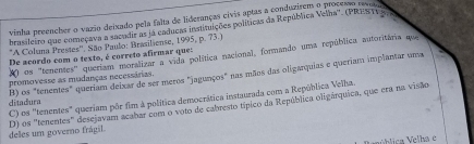 vinha preencher o vazio deixado pela falta de lideranças civis aptas a conduzirem o processo rve
brasifeiro que começava a sacudir as iá caducas instituições políticas da República Velha''. (PREST) 
*A Coluna Prestes''. São Paulo: Brasiliense, 1995, p. 73.)
) os ''tenentes' queriam moralizar a vida política nacional, formando uma república autoritária que
De acordo com o texto, é correto afirmar ques
promovesse as mudanças necessárias. B) os "tenentes" queriam deixar de ser meros "jagunços" nas mãos das oligarquias e queriam implantar uma
C) os ''tenentes" queriam pôr fim à política democrática instaurada com a República Velha.
ditadura
deles um governo frágil. D) os ''tenentes'' desejavam acabar com o voto de cabresto típico da República oligárquica, que era na visão
V ública Velha e