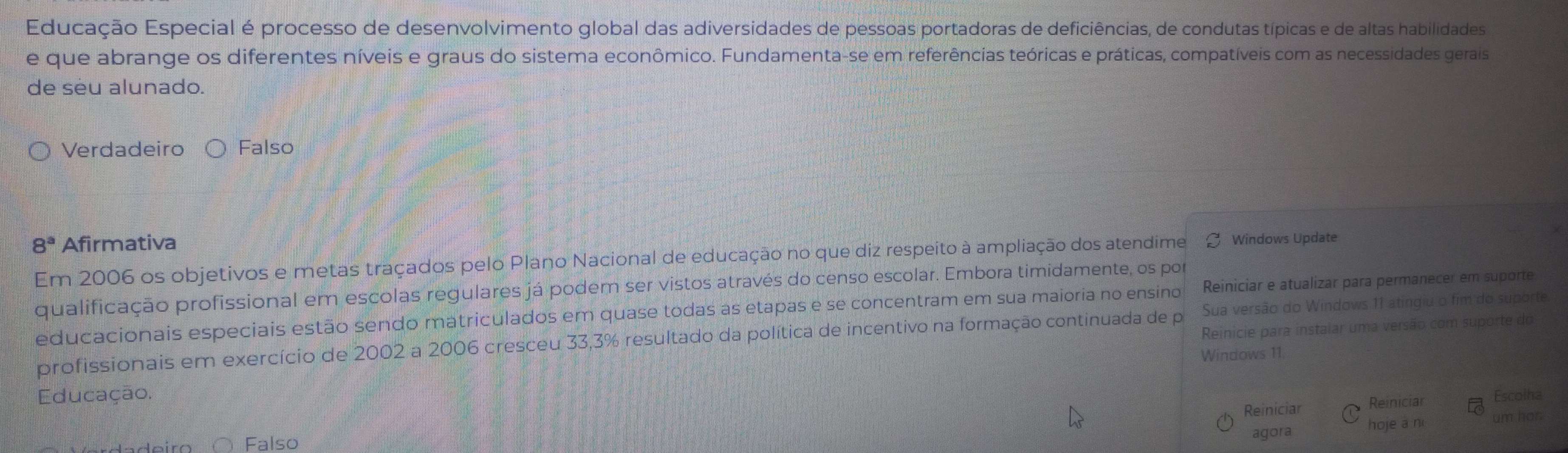 Educação Especial é processo de desenvolvimento global das adiversidades de pessoas portadoras de deficiências, de condutas típicas e de altas habilidades
e que abrange os diferentes níveis e graus do sistema econômico. Fundamenta-se em referências teóricas e práticas, compatíveis com as necessidades gerais
de seu alunado.
Verdadeiro Falso
8^a Afirmativa
Em 2006 os objetivos e metas traçados pelo Plano Nacional de educação no que diz respeito à ampliação dos atendime Windows Update
qualificação profissional em escolas regulares já podem ser vistos através do censo escolar. Embora timidamente, os por
educacionais especiais estão sendo matriculados em quase todas as etapas e se concentram em sua maioria no ensino Reiniciar e atualizar para permanecer em suporte
Reinicie para instaiar uma versão com suporte do
profissionais em exercício de 2002 a 2006 cresceu 33, 3% resultado da política de incentivo na formação continuada de por Sua versão do Windows 11 atingiu o fim do suporte
Windows 11
Educação. Reinicial Escolha
Reiniciar
∩ Falso
agora hoje a n um hor