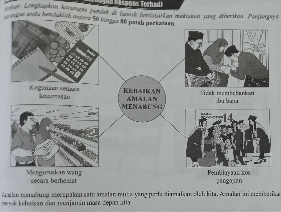 Engan Respons Terhad) 
ahan: Lengkapkan karangan pendek di bawah berdasarkan maklumat yang diberikan. Panjangnya 
rangan anda hendaklah 
secara berhemat pengajian 
Amalan menabung merupakan satu amalan mulia yang perlu diamalkan oleh kita. Amalan ini memberikan 
banyak kebaikan dan menjamin masa depan kita.