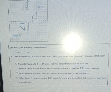 Yes ho
(b) Which sequence(s) of trassformations will map Figure A onto egure t exactly? Cheose all that applly.
Trasslate ingure A to the left 6 units, and then reflect that result over the X -ars
Translate Figure A doem ( units, and then cotate that result clockwise 100° about the ongin.
Reflect Figure A over the X-axis, and then translate that result to tke left ( unts.
atate Figure A courrerclockwise 100° about the origin, and then refect that resulk over the A'-axs.
None of these