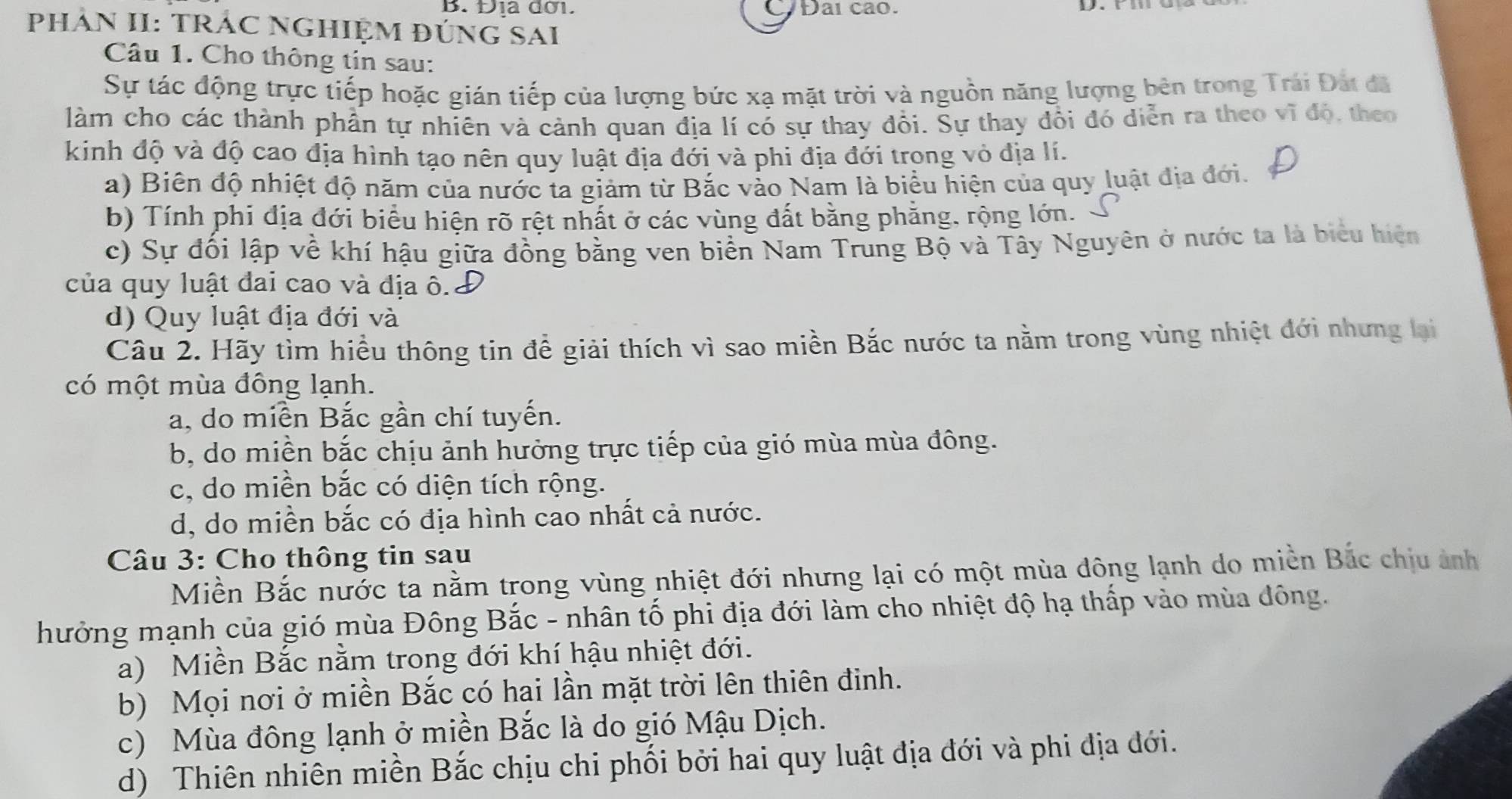 Địa đơi. C/Đai cao.
PHÁN II: TRÁC NGHIỆM ĐÚNG SAI
Câu 1. Cho thông tin sau:
Sự tác động trực tiếp hoặc gián tiếp của lượng bức xạ mặt trời và nguồn năng lượng bên trong Trái Đát đã
làm cho các thành phần tự nhiên và cảnh quan địa lí có sự thay đổi. Sự thay đồi đó diễn ra theo vĩ độ, theo
kinh độ và độ cao địa hình tạo nên quy luật địa đới và phi địa đới trong vỏ địa lí.
a) Biên độ nhiệt độ năm của nước ta giảm từ Bắc vào Nam là biểu hiện của quy luật địa đới.
b) Tính phi địa đới biểu hiện rõ rệt nhất ở các vùng đất bằng phẳng, rộng lớn. 、
c) Sự đối lập về khí hậu giữa đồng bằng ven biển Nam Trung Bộ và Tây Nguyên ở nước ta là biểu hiện
của quy luật đai cao và địa ô.
d) Quy luật địa đới và
Câu 2. Hãy tìm hiều thông tin để giải thích vì sao miền Bắc nước ta nằm trong vùng nhiệt đới nhưng lại
có một mùa đông lạnh.
a, do miền Bắc gần chí tuyến.
b, do miền bắc chịu ảnh hưởng trực tiếp của gió mùa mùa đông.
c, do miền bắc có diện tích rộng.
d, do miền bắc có địa hình cao nhất cả nước.
Câu 3: Cho thông tin sau
Miền Bắc nước ta nằm trong vùng nhiệt đới nhưng lại có một mùa đông lạnh do miền Bắc chịu ảnh
hưởng mạnh của gió mùa Đông Bắc - nhân tố phi địa đới làm cho nhiệt độ hạ thấp vào mùa đông.
a) Miền Bắc nằm trong đới khí hậu nhiệt đới.
b) Mọi nơi ở miền Bắc có hai lần mặt trời lên thiên đinh.
c) Mùa đông lạnh ở miền Bắc là do gió Mậu Dịch.
d) Thiên nhiên miền Bắc chịu chi phối bởi hai quy luật địa đới và phi địa đới.