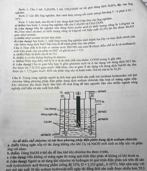 Bước 1: Cho 1 mL C_2H_5OH,. 1 mL CH_1 COOH và vài giọt dung dịch H_2SO_4 đặc vào ống
ên
nghiệm.
Bước 2: Lắc đều ống nghiệm, đun cách thủy (trong nồi nước nóng) khoảng 5· 6 phút ở 65 -
70°C.
Bước 3: Làm lạnh, sau đó rót 2 mL dung dịch NaCl bão hòa vào ống nghiệm.
a) (hiểu) Sau bước 2, trong ống nghiệm vẫn còn C_2H_5OH và CH_3COO
b) (vận dụng) Nếu thí nghiệm trên dùng 42ml acetic acid có khối lượng riêng là 1,05g/ml và
86,25ml ethyl alcohol có khổi lượng riêng là 0,8g/ml với hiệu suất 62,5% thì thu được 40,425
gam ethyl acetate.
e) (biết) ethyl acetate là este đơn chức.
d) (vận dụng) Sau bước 3, chất lồng trong ống nghiệm tách thành hai lớp và mục đích chính của
việc thêm dung dịch NaCl bão hòa là để tránh phần hủy sản phẩm.
Câu 2: * Hợp chất A là một α -amino acid. Phổ MS của ester B (được điều chế từ A và methanol)
xuất hiện peak của ion phân tử [M]^+ có giá trị m z=131.
a. (biết) Phân tử khối của B là 131.
b. (biết) A có tên thông thường là alanine.
c. (hiểu) Phản ứng điều chế B từ A là do tính chất của nhóm -COOH trong A gây nên.
d. (vận dụng) Cho m gam hồn hợp X gồm glutamic acid và A tác dụng với dung dịch HCl dư,
thu được (m+9,125) gạm muối. Mặt khác, cho m gam X tác dụng với dung dịch NaOH dư, thu
được (m+7,7) gam muối. Biết các phản ứng xây ra hoàn toàn. Giá trị của m là 32,25.
Câu 3: Trong công nghiệp người ta tích hợp quá trình sản xuất xút (sodium hydroxide) với khí
chlorine bằng phương pháp điện phân dung dịch sodium chloride bão hoà có màng ngăn xốp.
Khí chlorine thu được được làm khô rồi hoá lỏng để làm nguyên liệu cho nhiều ngành công
nghiệp chế biến và sản xuất hoá chất.
Sơ đồ điều chế chlorine và xút theo phương pháp điện phân dung dịch sodium chloride
a. (biết) Màng ngăn xốp có tác dụng không cho khí Cl_2 và NaOH mới sinh ra tiếp xúc và phản
ứng với nhau.
b. (hiểu) Dùng NaOH ở thể rấn để làm khô khí chlorine thu được ở trên.
c. (vận dụng) Nếu không có màng ngăn thì trong quá trình điện phân sẽ không có khí thoát ra.
d. (vận dụng) Người ta sử dụng khí chlorine và hydrogen từ quá trình điện phân nói trên để sản
xuất hydrochloric acid thương phẩm (nồng độ 32%; D=1,153g/mL , Ở 30°C). Một nhà máy với
quy mộ sản xuất 30 tấn sodium hydroxide mỗi ngày thì đồng thời sản xuất được nhiều hơn 59,3